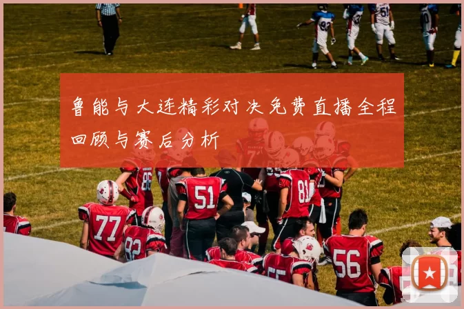 鲁能与大连精彩对决免费直播全程回顾与赛后分析