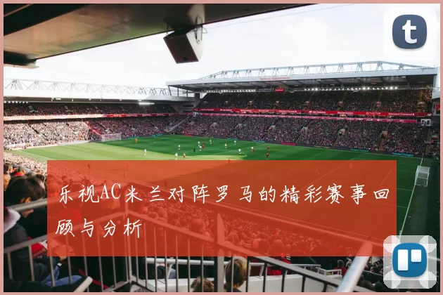 乐视AC米兰对阵罗马的精彩赛事回顾与分析