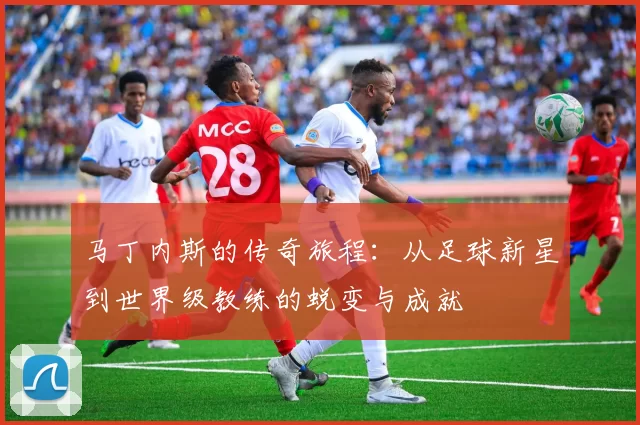马丁内斯的传奇旅程：从足球新星到世界级教练的蜕变与成就