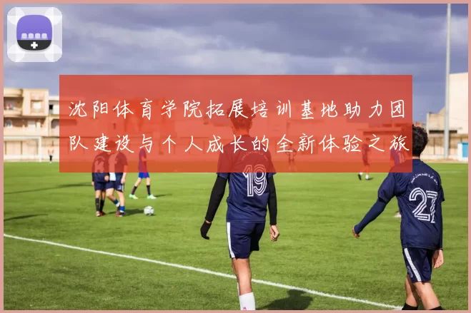 沈阳体育学院拓展培训基地助力团队建设与个人成长的全新体验之旅