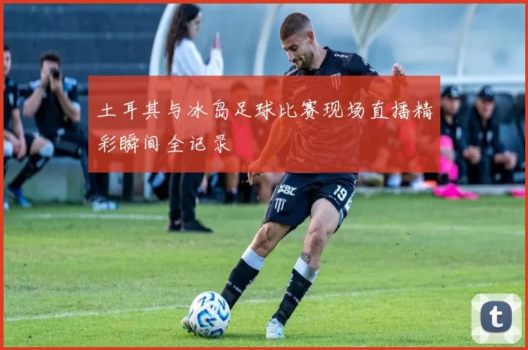 土耳其与冰岛足球比赛现场直播精彩瞬间全记录