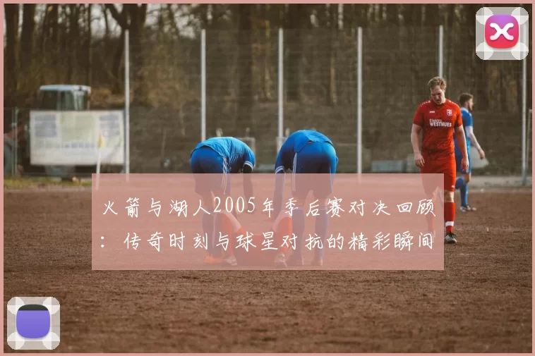 火箭与湖人2005年季后赛对决回顾：传奇时刻与球星对抗的精彩瞬间