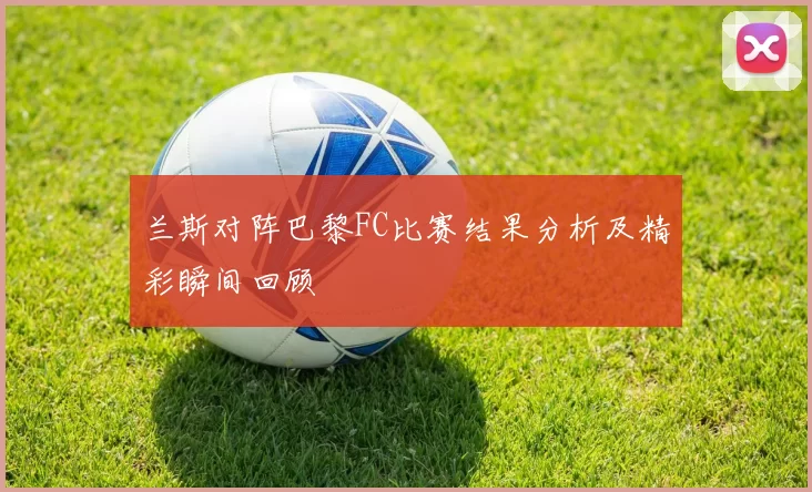 兰斯对阵巴黎FC比赛结果分析及精彩瞬间回顾