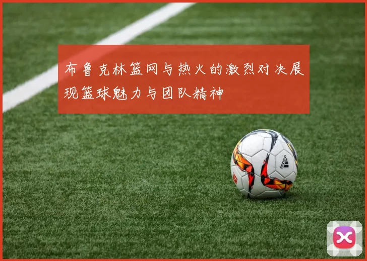 布鲁克林篮网与热火的激烈对决展现篮球魅力与团队精神
